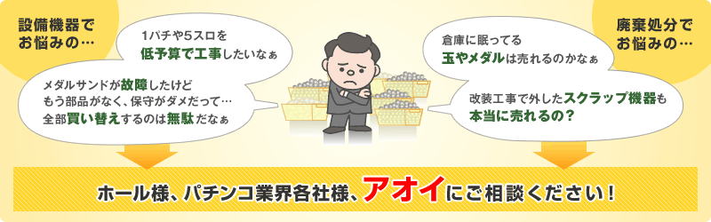 1パチや5スロを低予算で工事したい、メダルサンドの故障など、設備機器でお悩みのホール様、パチンコ業界各社様。倉庫に眠ってる玉やメダル、改装工事で外したスクラップ機器など、廃棄処分でお悩みのホール様、パチンコ業界各社様。アオイにご相談ください！