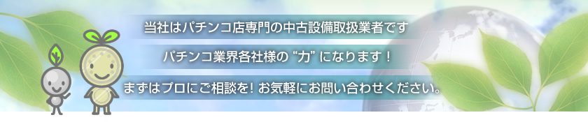当社はパチンコ店専門の中古設備取扱業者です。パチンコ業界各社様の“力”になります！まずはプロにご相談を！お気軽にお問い合わせください。