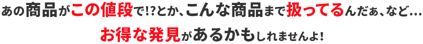 あの商品がこの値段で!?とか、こんな商品まで扱ってるんだぁ、など・・・お得な発見があるかもしれませんよ！