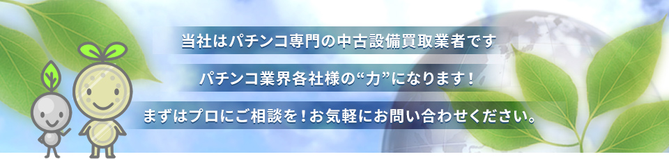 当社はパチンコ店専門の中古設備取扱業者です。パチンコ業界各社様の“力”になります！まずはプロにご相談を！お気軽にお問い合わせください。